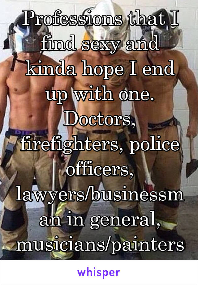 Professions that I find sexy and kinda hope I end up with one. Doctors, firefighters, police officers, lawyers/businessman in general, musicians/painters, and teachers 