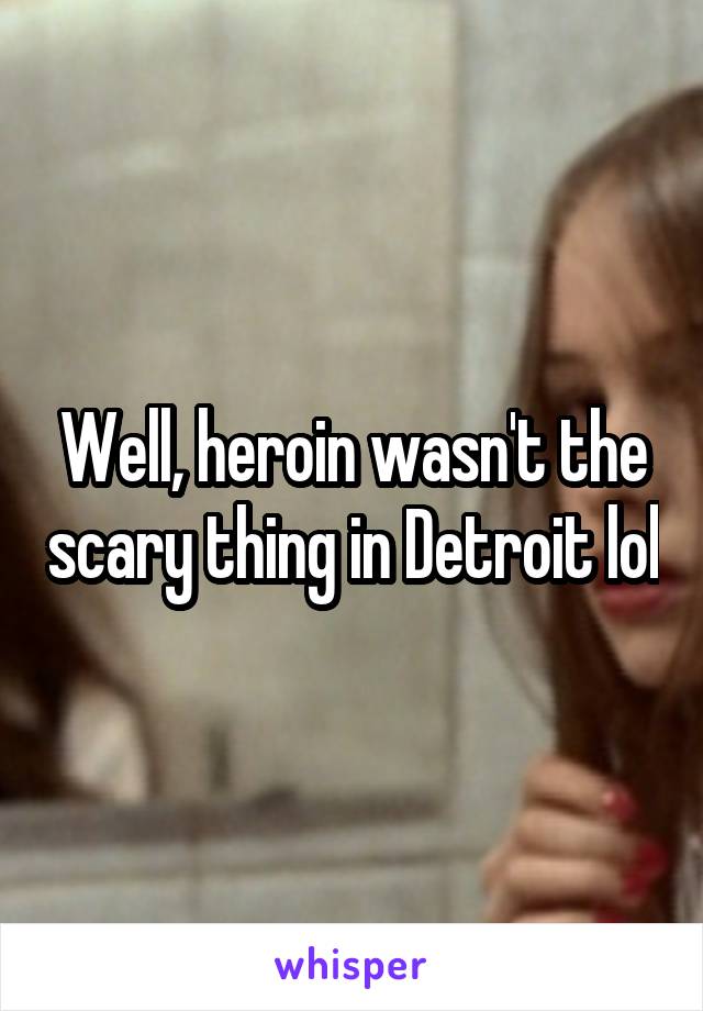 Well, heroin wasn't the scary thing in Detroit lol