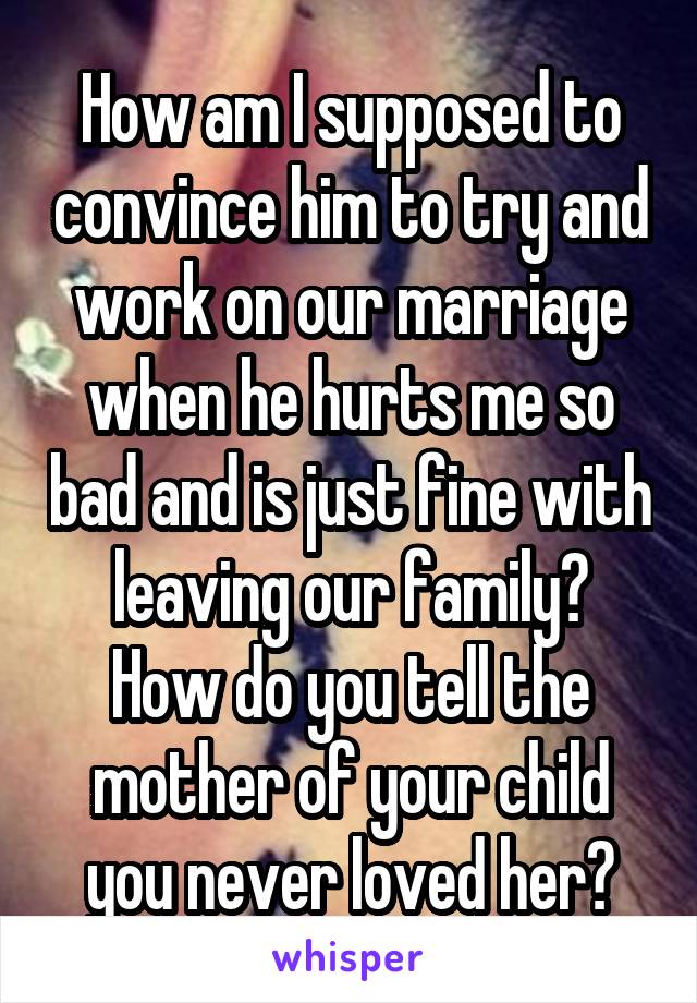 How am I supposed to convince him to try and work on our marriage when he hurts me so bad and is just fine with leaving our family?
How do you tell the mother of your child you never loved her?