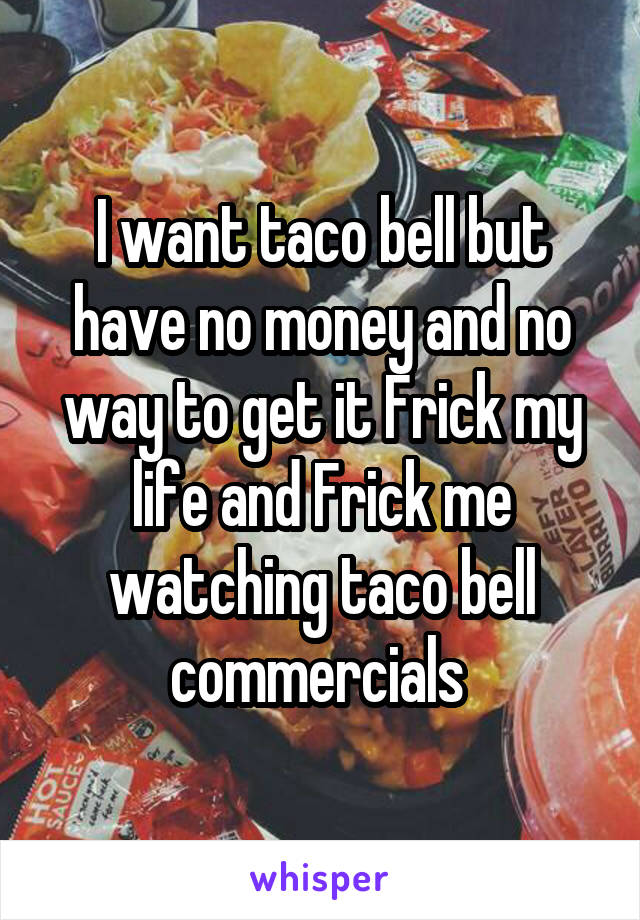 I want taco bell but have no money and no way to get it Frick my life and Frick me watching taco bell commercials 