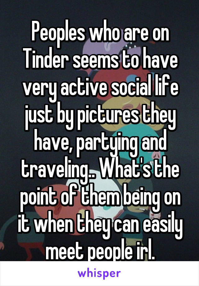 Peoples who are on Tinder seems to have very active social life just by pictures they have, partying and traveling.. What's the point of them being on it when they can easily meet people irl.