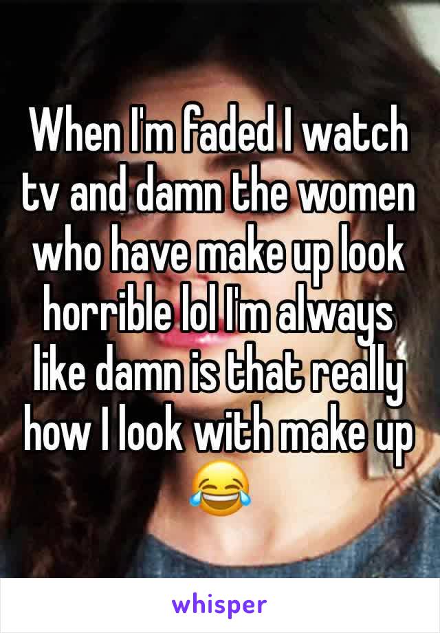 When I'm faded I watch tv and damn the women who have make up look horrible lol I'm always like damn is that really how I look with make up 😂