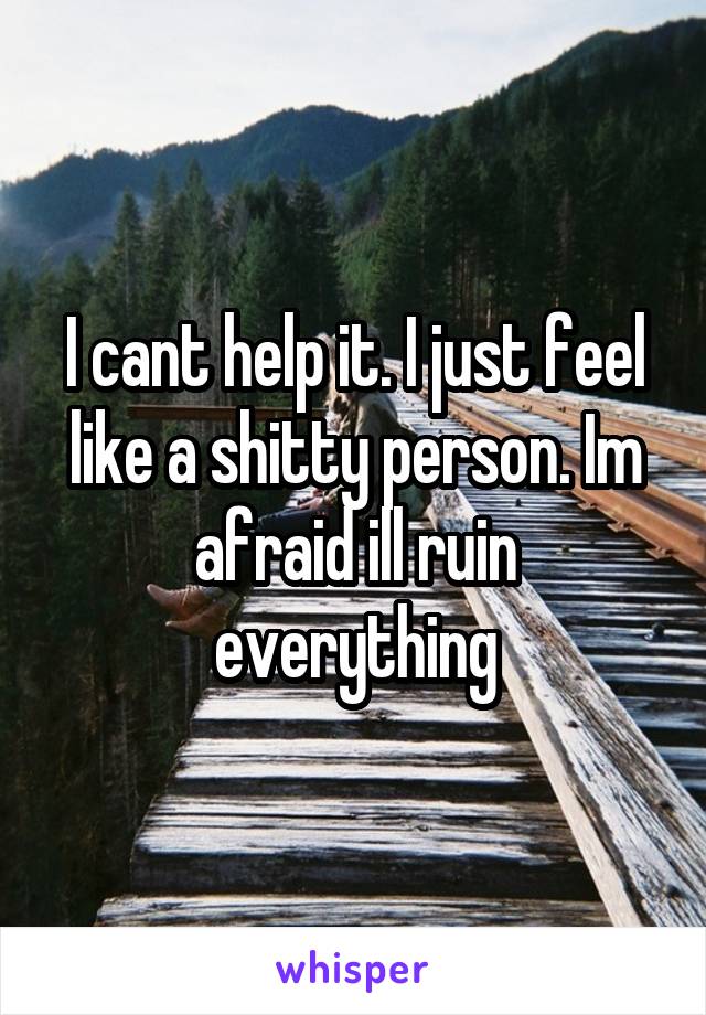 I cant help it. I just feel like a shitty person. Im afraid ill ruin everything
