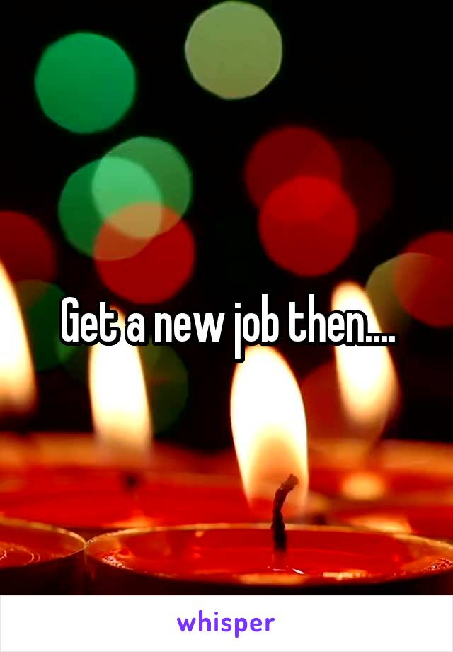Get a new job then....
