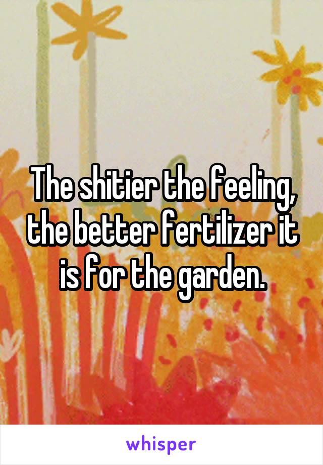 The shitier the feeling, the better fertilizer it is for the garden.