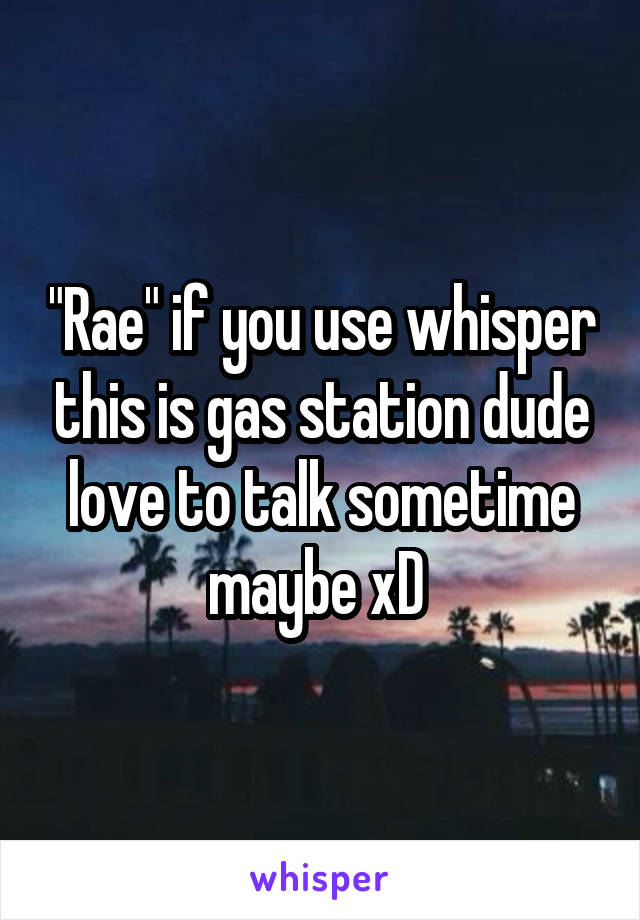 "Rae" if you use whisper this is gas station dude love to talk sometime maybe xD 