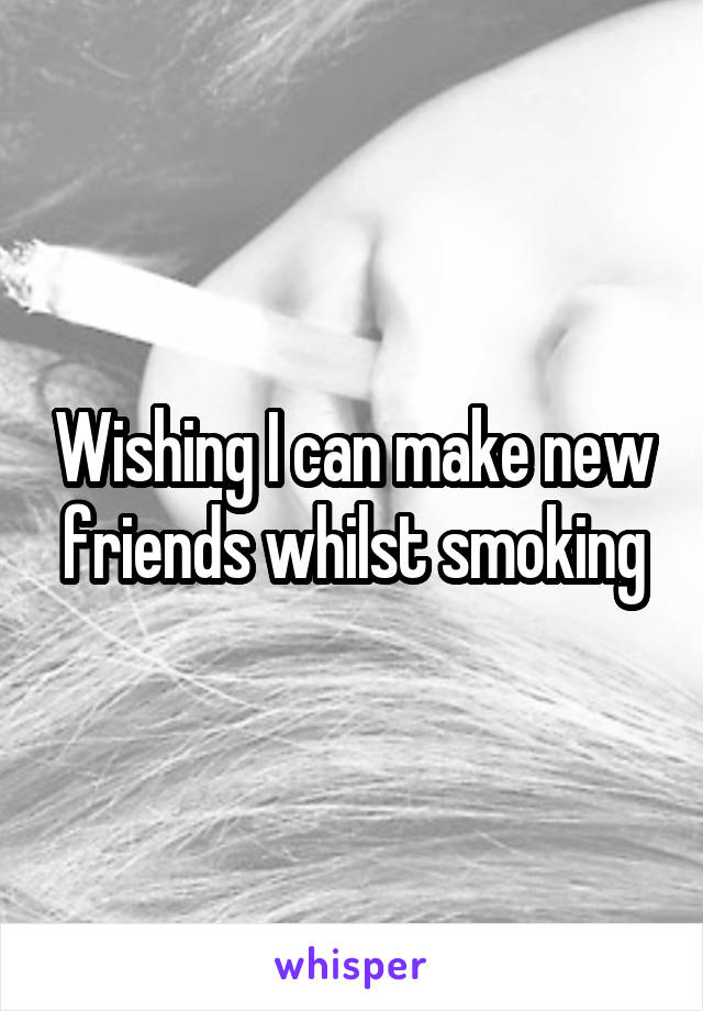 Wishing I can make new friends whilst smoking