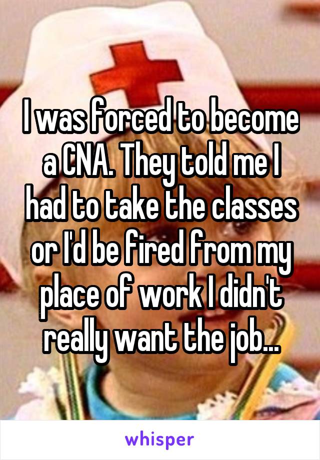 I was forced to become a CNA. They told me I had to take the classes or I'd be fired from my place of work I didn't really want the job...