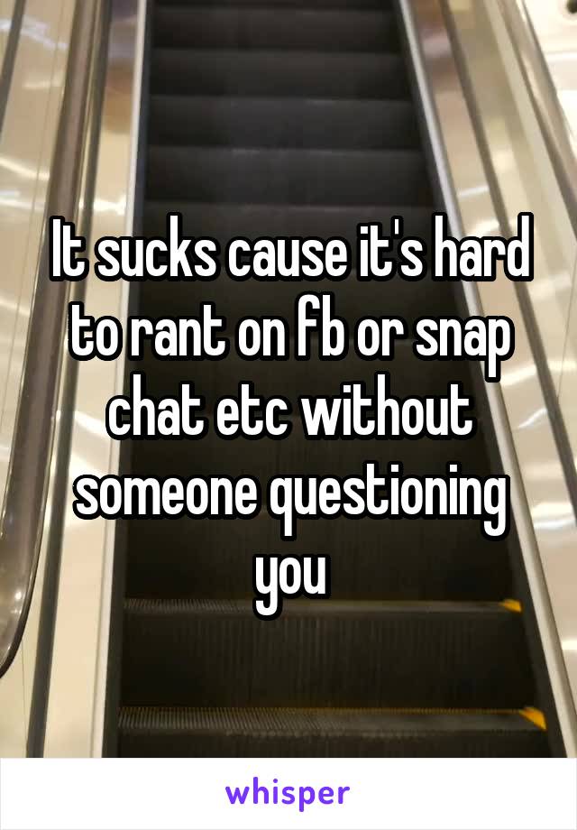 It sucks cause it's hard to rant on fb or snap chat etc without someone questioning you