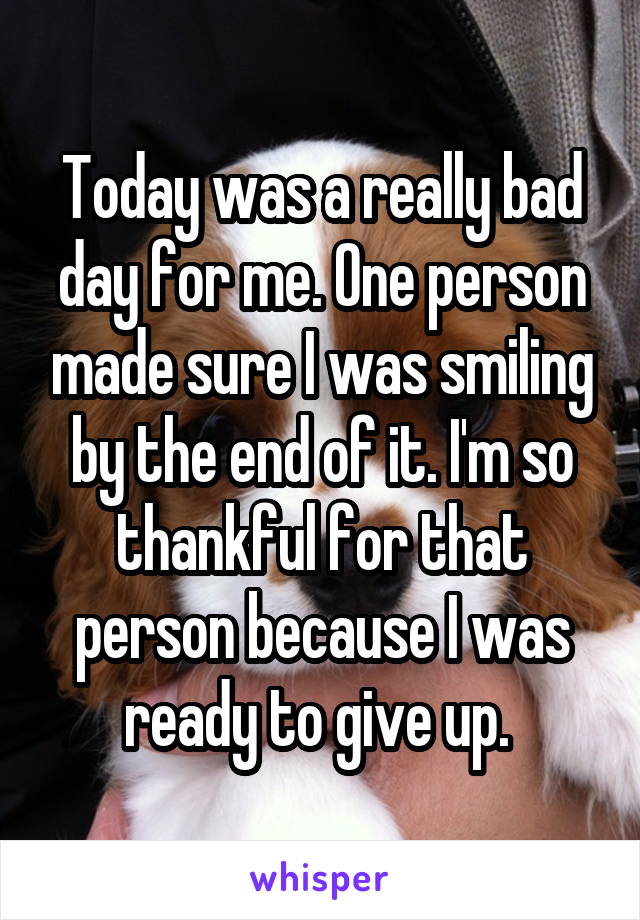 Today was a really bad day for me. One person made sure I was smiling by the end of it. I'm so thankful for that person because I was ready to give up. 