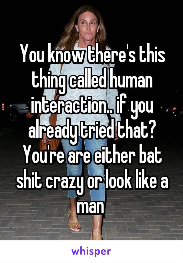 You know there's this thing called human interaction.. if you already tried that? You're are either bat shit crazy or look like a man 