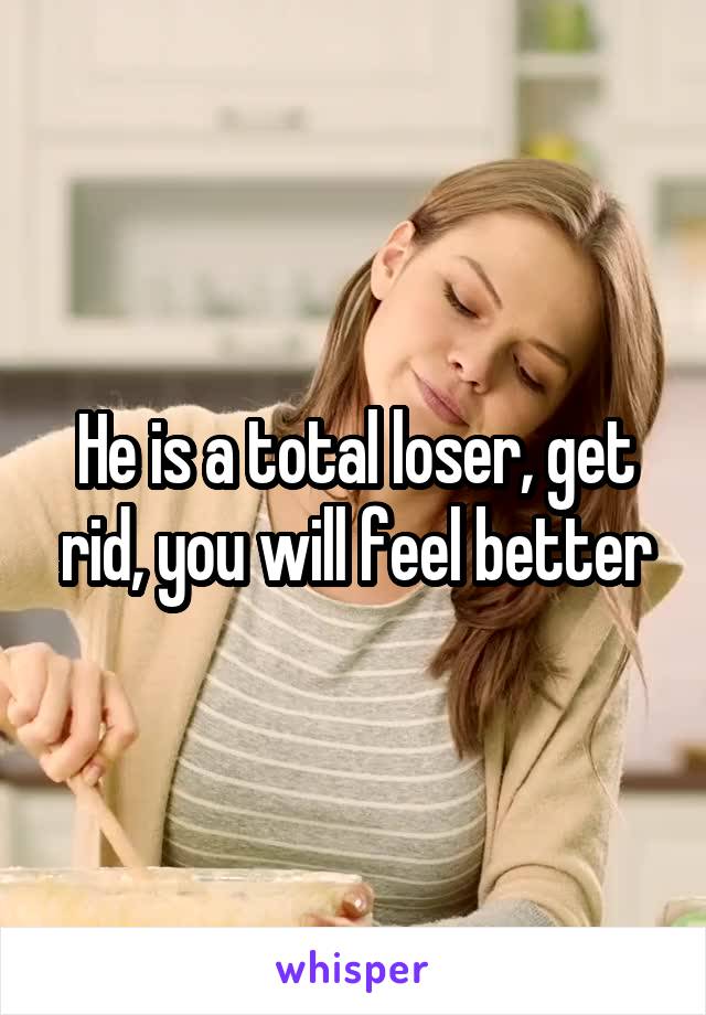 He is a total loser, get rid, you will feel better