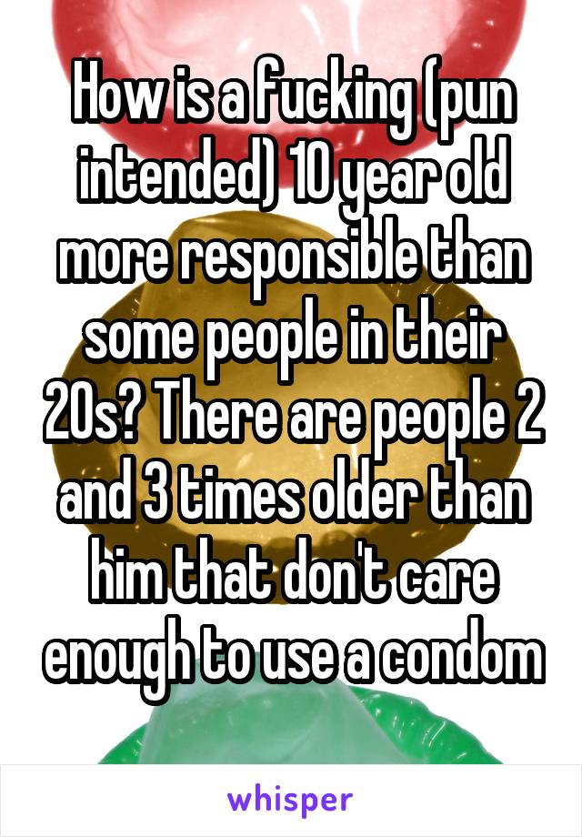 How is a fucking (pun intended) 10 year old more responsible than some people in their 20s? There are people 2 and 3 times older than him that don't care enough to use a condom 