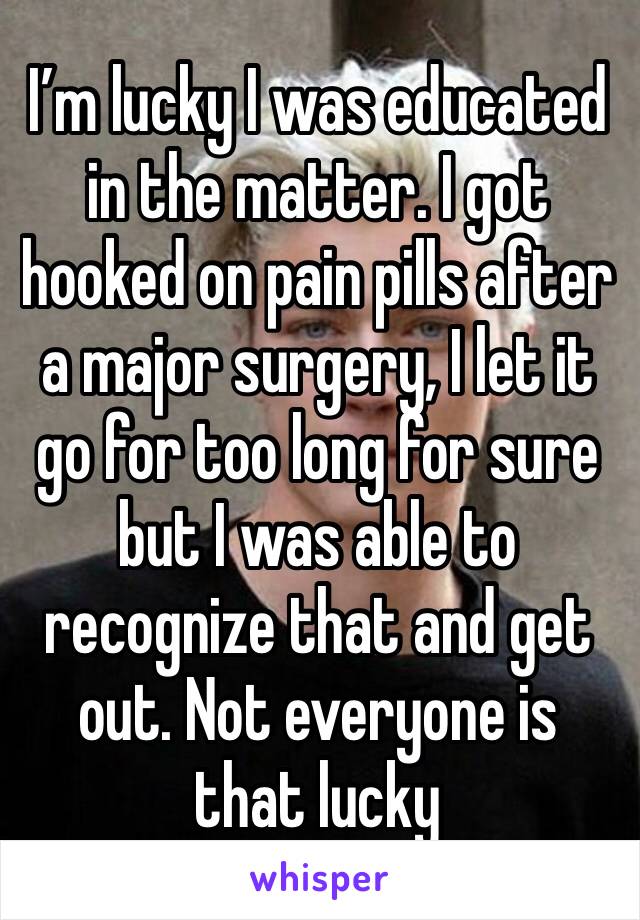 I’m lucky I was educated in the matter. I got hooked on pain pills after a major surgery, I let it go for too long for sure but I was able to recognize that and get out. Not everyone is that lucky