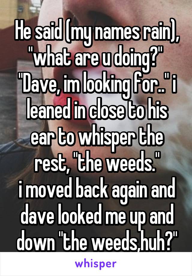 He said (my names rain), "what are u doing?" 
"Dave, im looking for.." i leaned in close to his ear to whisper the rest, "the weeds."
i moved back again and dave looked me up and down "the weeds,huh?"