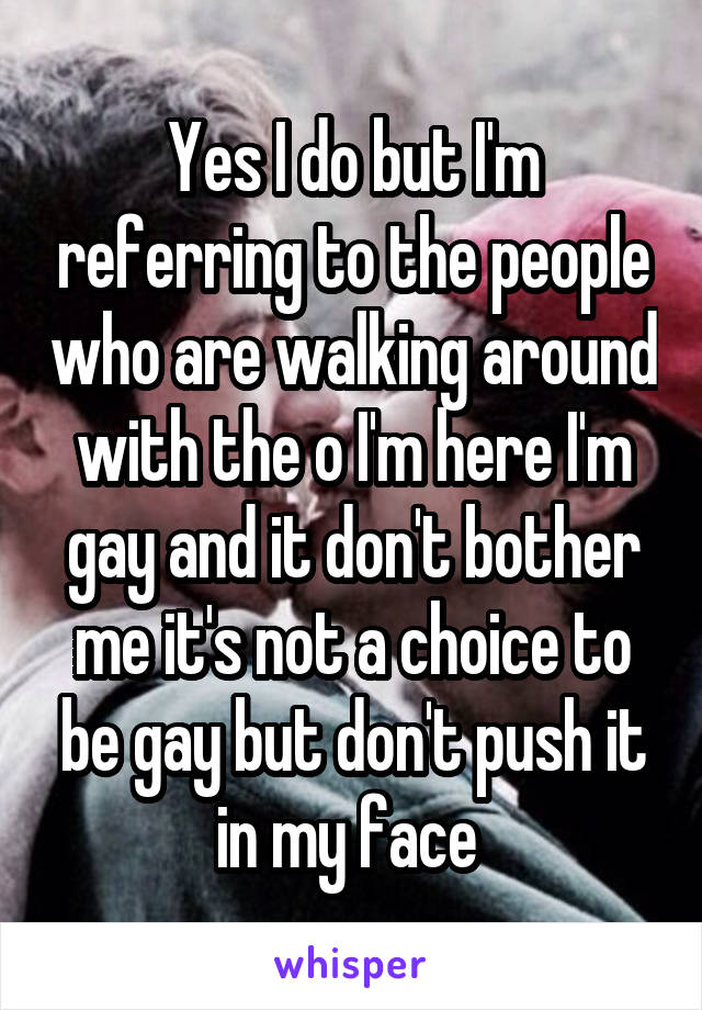 Yes I do but I'm referring to the people who are walking around with the o I'm here I'm gay and it don't bother me it's not a choice to be gay but don't push it in my face 