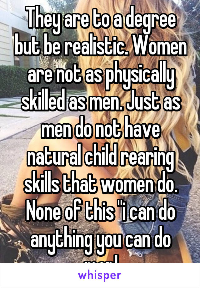 They are to a degree but be realistic. Women are not as physically skilled as men. Just as men do not have natural child rearing skills that women do. None of this "i can do anything you can do man!