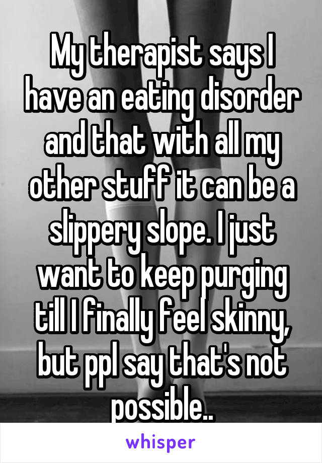 My therapist says I have an eating disorder and that with all my other stuff it can be a slippery slope. I just want to keep purging till I finally feel skinny, but ppl say that's not possible..