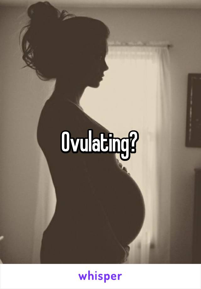 Ovulating? 