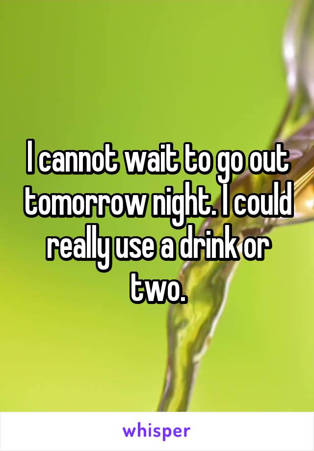 I cannot wait to go out tomorrow night. I could really use a drink or two.
