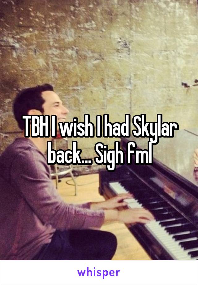 TBH I wish I had Skylar back... Sigh fml