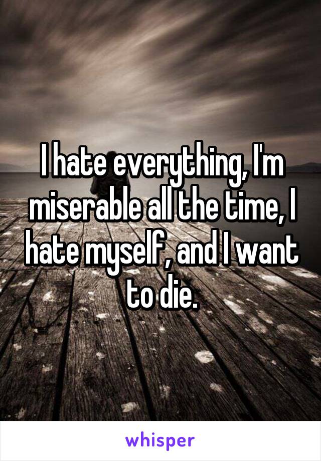 I hate everything, I'm miserable all the time, I hate myself, and I want to die.