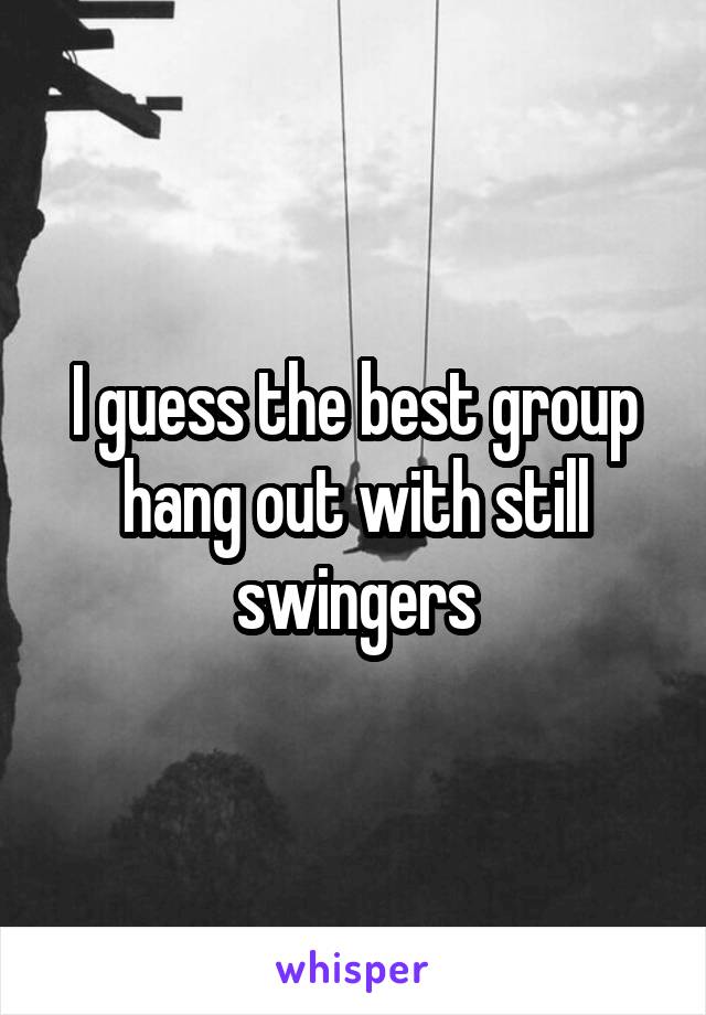 I guess the best group hang out with still swingers