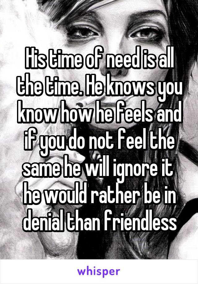 His time of need is all the time. He knows you know how he feels and if you do not feel the same he will ignore it  he would rather be in denial than friendless