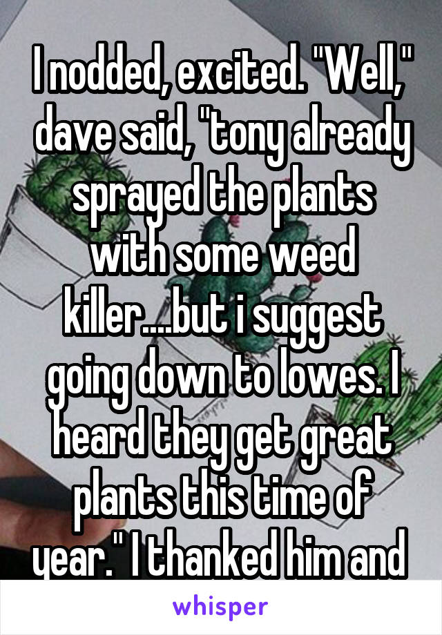 I nodded, excited. "Well," dave said, "tony already sprayed the plants with some weed killer....but i suggest going down to lowes. I heard they get great plants this time of year." I thanked him and 