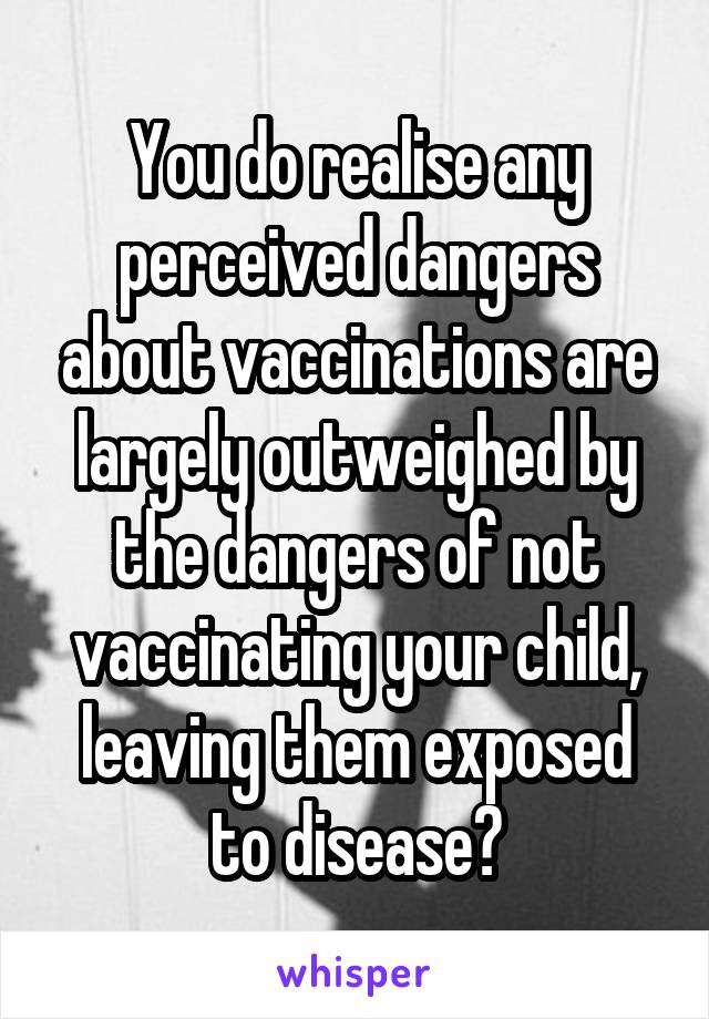 You do realise any perceived dangers about vaccinations are largely outweighed by the dangers of not vaccinating your child, leaving them exposed to disease?