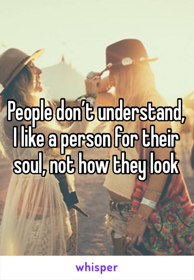 People don’t understand, I like a person for their soul, not how they look 
