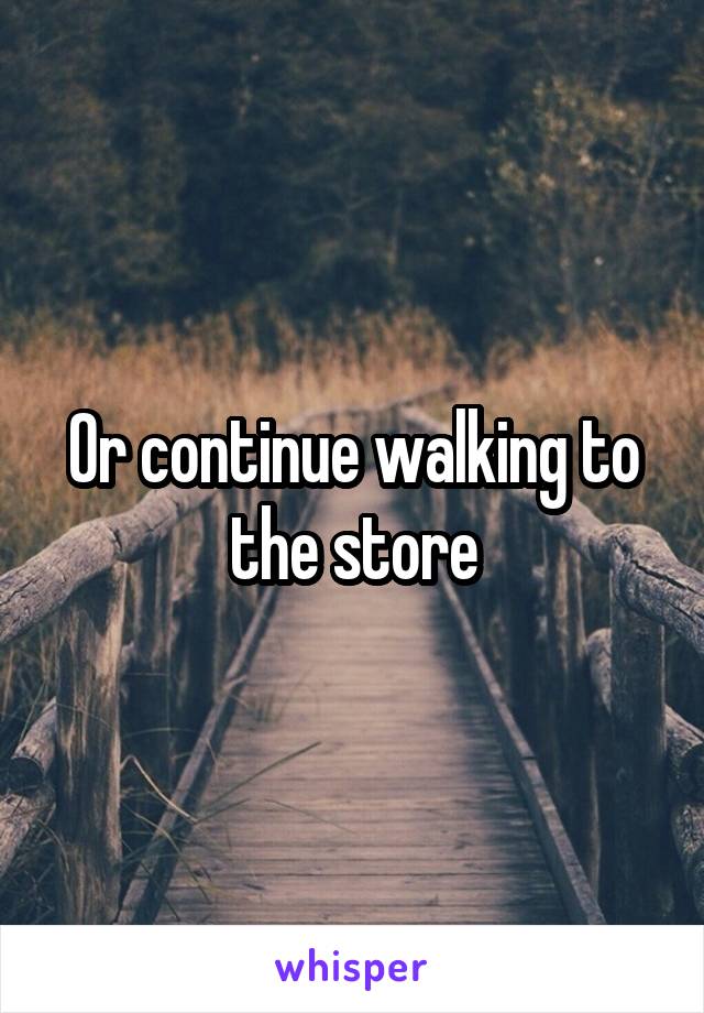 Or continue walking to the store