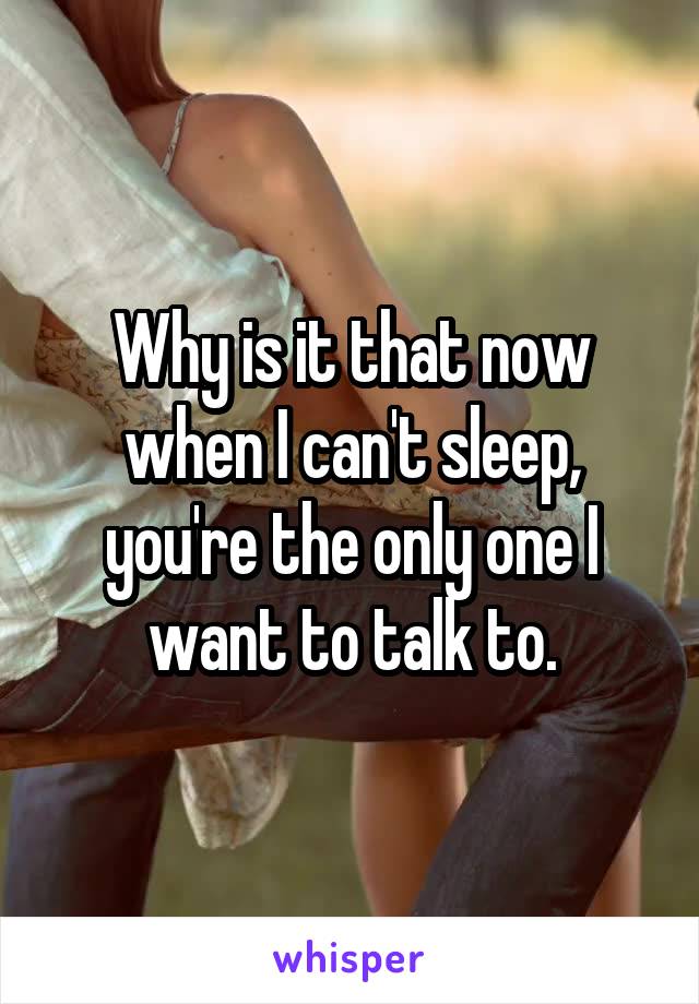 Why is it that now when I can't sleep, you're the only one I want to talk to.