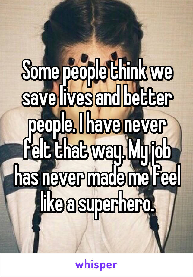 Some people think we save lives and better people. I have never felt that way. My job has never made me feel like a superhero.