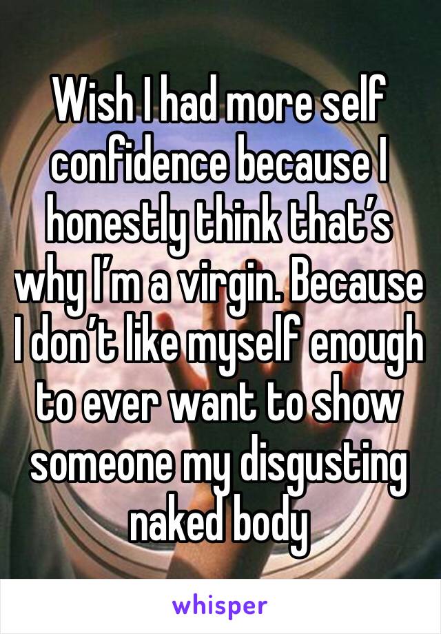Wish I had more self confidence because I honestly think that’s why I’m a virgin. Because I don’t like myself enough to ever want to show someone my disgusting naked body