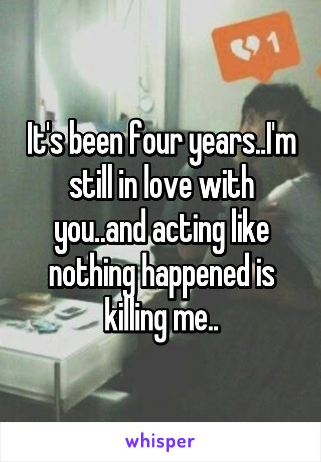 It's been four years..I'm still in love with you..and acting like nothing happened is killing me..