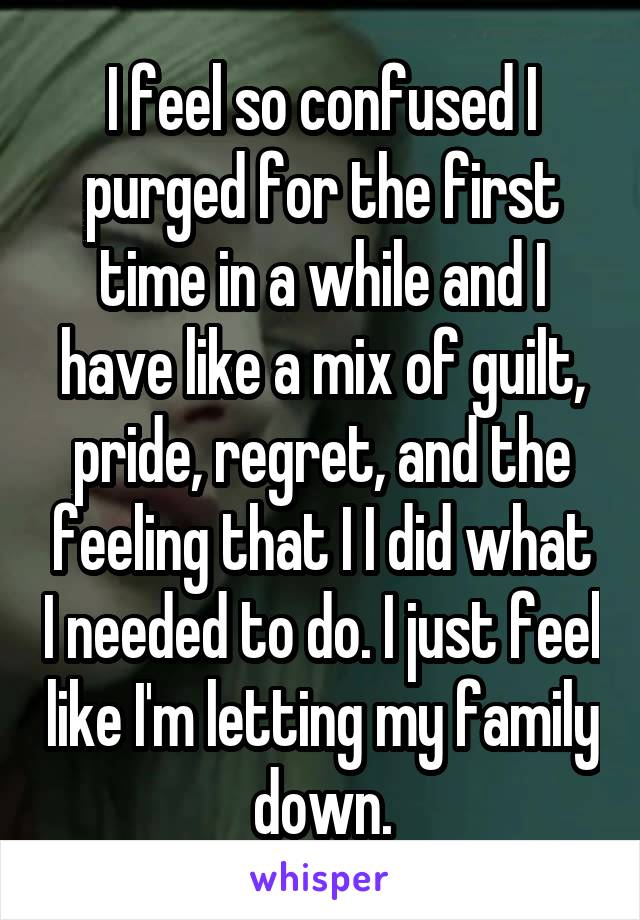 I feel so confused I purged for the first time in a while and I have like a mix of guilt, pride, regret, and the feeling that I I did what I needed to do. I just feel like I'm letting my family down.