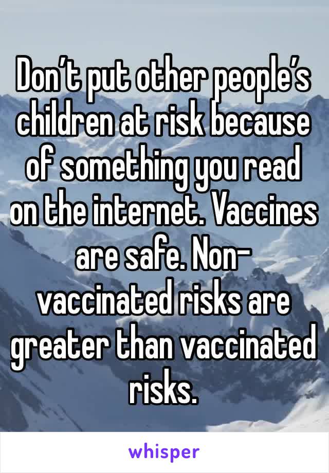Don’t put other people’s children at risk because of something you read on the internet. Vaccines are safe. Non-vaccinated risks are greater than vaccinated risks.