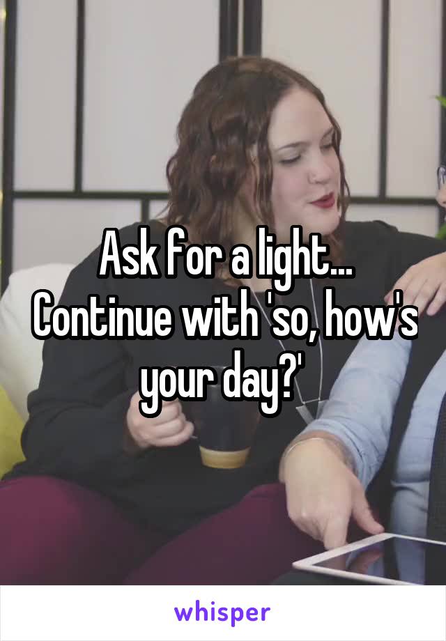 Ask for a light... Continue with 'so, how's your day?' 
