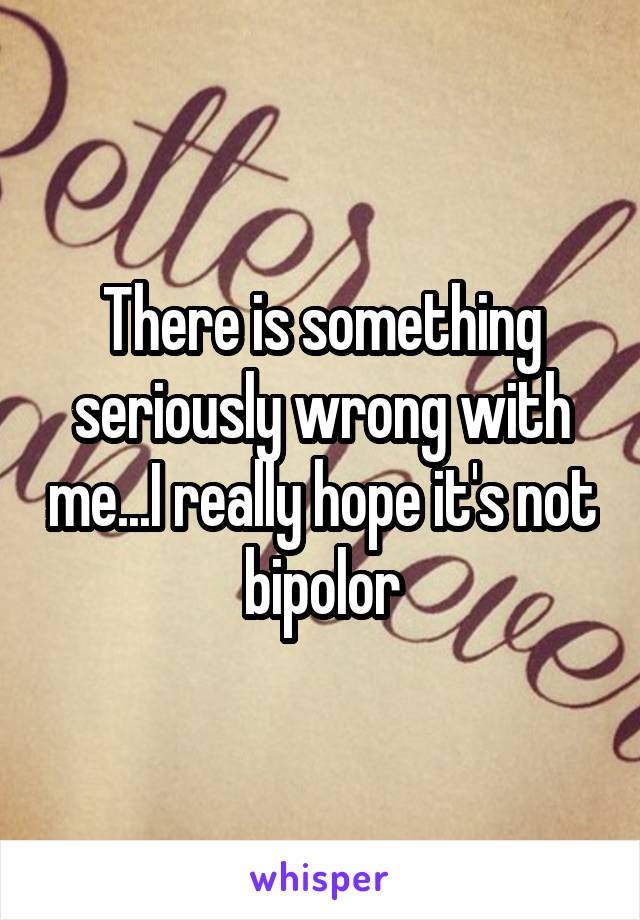 There is something seriously wrong with me...I really hope it's not bipolor