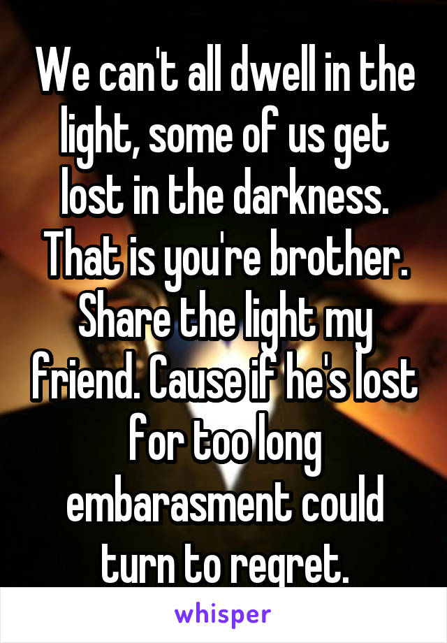 We can't all dwell in the light, some of us get lost in the darkness. That is you're brother. Share the light my friend. Cause if he's lost for too long embarasment could turn to regret.