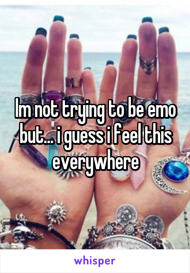 Im not trying to be emo but... i guess i feel this everywhere