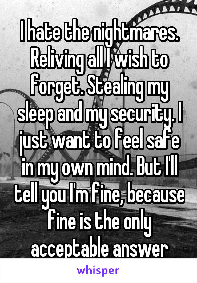 I hate the nightmares. Reliving all I wish to forget. Stealing my sleep and my security. I just want to feel safe in my own mind. But I'll tell you I'm fine, because fine is the only acceptable answer