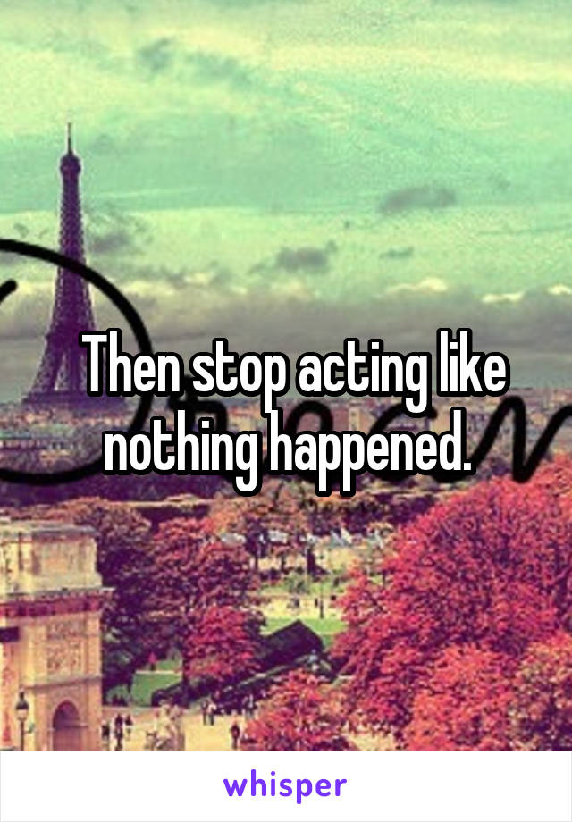  Then stop acting like nothing happened.