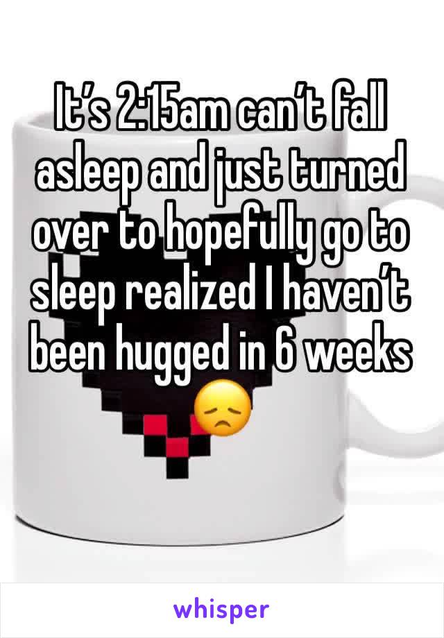 It’s 2:15am can’t fall asleep and just turned over to hopefully go to sleep realized I haven’t been hugged in 6 weeks 😞