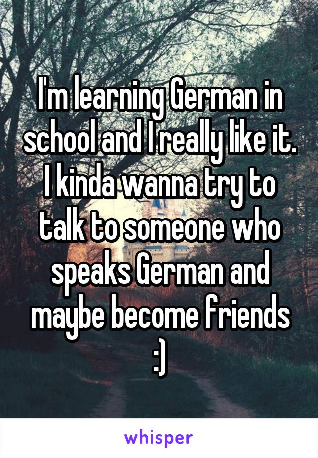 I'm learning German in school and I really like it. I kinda wanna try to talk to someone who speaks German and maybe become friends :)