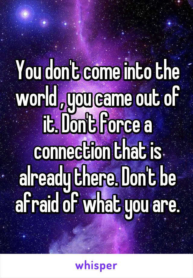 You don't come into the world , you came out of it. Don't force a connection that is already there. Don't be afraid of what you are.