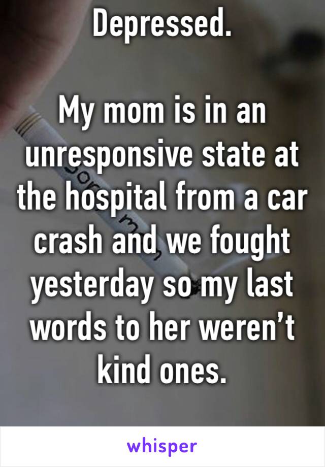 Depressed.

My mom is in an unresponsive state at the hospital from a car crash and we fought yesterday so my last words to her weren’t kind ones.