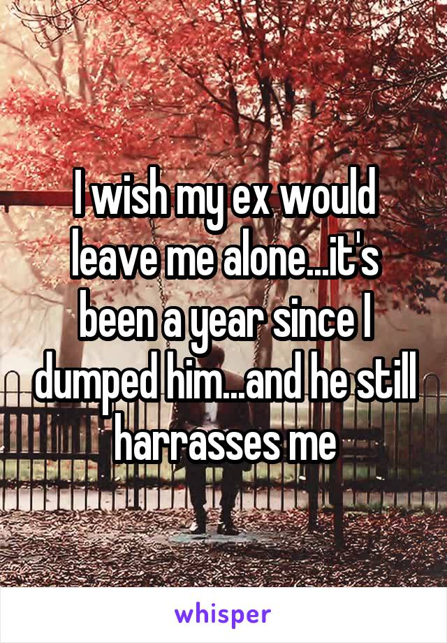 I wish my ex would leave me alone...it's been a year since I dumped him...and he still harrasses me
