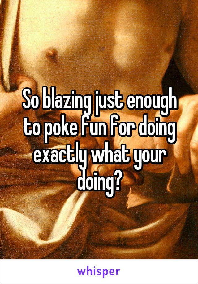 So blazing just enough to poke fun for doing exactly what your doing?